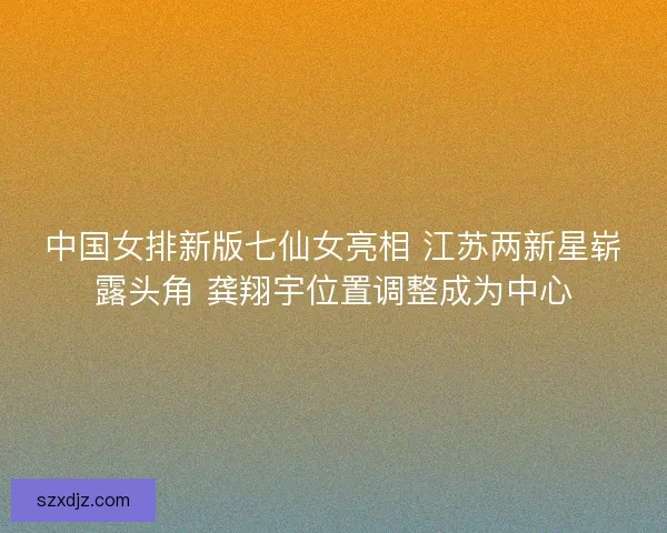 中国女排新版七仙女亮相 江苏两新星崭露头角 龚翔宇位置调整成为中心