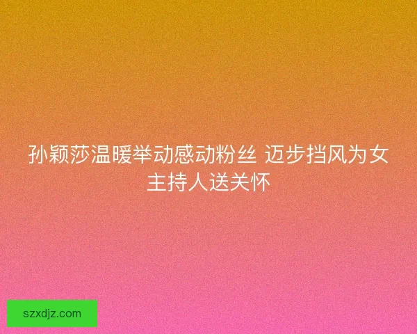 孙颖莎温暖举动感动粉丝 迈步挡风为女主持人送关怀