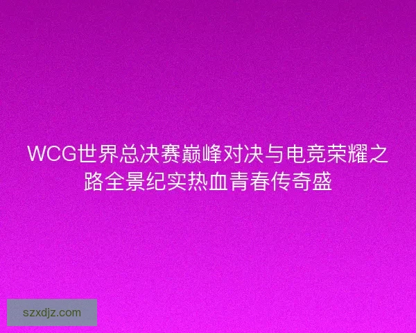 WCG世界总决赛巅峰对决与电竞荣耀之路全景纪实热血青春传奇盛