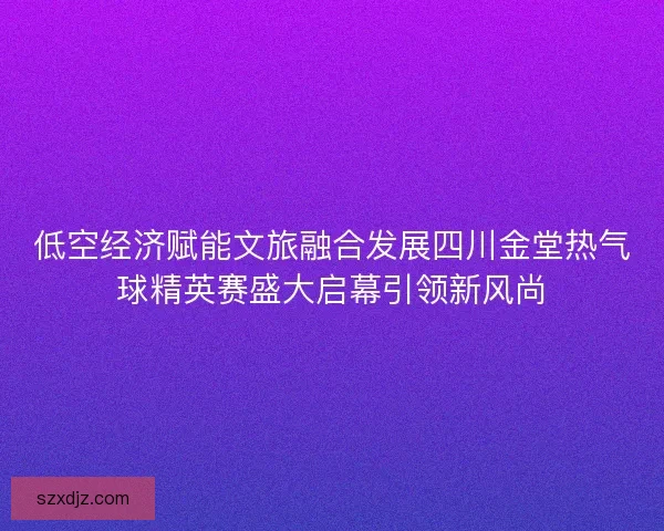 低空经济赋能文旅融合发展四川金堂热气球精英赛盛大启幕引领新风尚