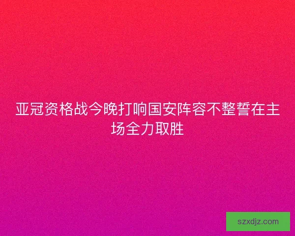 亚冠资格战今晚打响国安阵容不整誓在主场全力取胜