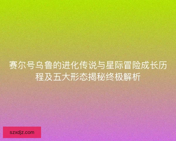 赛尔号乌鲁的进化传说与星际冒险成长历程及五大形态揭秘终极解析
