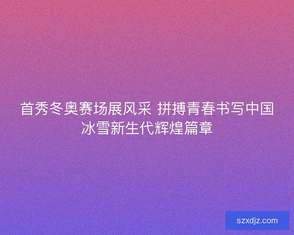 首秀冬奥赛场展风采 拼搏青春书写中国冰雪新生代辉煌篇章