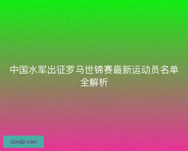 中国水军出征罗马世锦赛最新运动员名单全解析