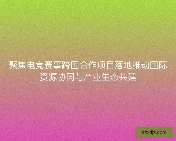 聚焦电竞赛事跨国合作项目落地推动国际资源协同与产业生态共建