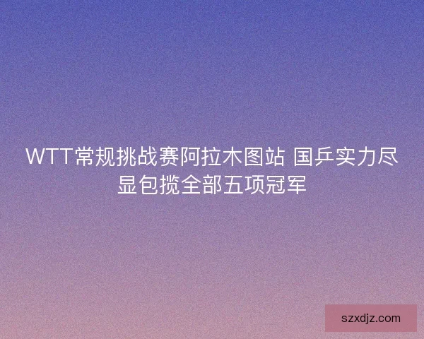 WTT常规挑战赛阿拉木图站 国乒实力尽显包揽全部五项冠军