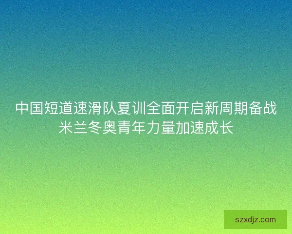 中国短道速滑队夏训全面开启新周期备战米兰冬奥青年力量加速成长