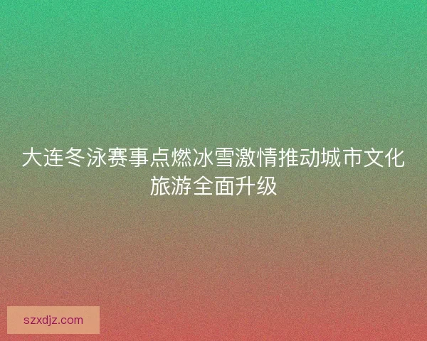 大连冬泳赛事点燃冰雪激情推动城市文化旅游全面升级