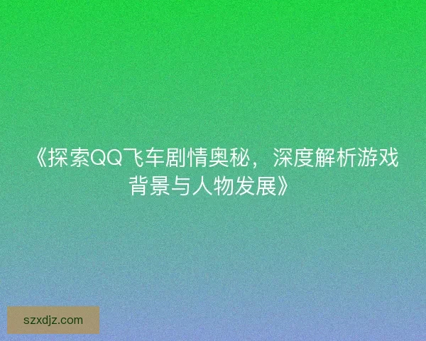 《探索QQ飞车剧情奥秘，深度解析游戏背景与人物发展》