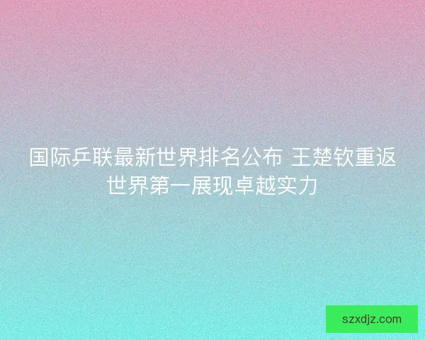 国际乒联最新世界排名公布 王楚钦重返世界第一展现卓越实力