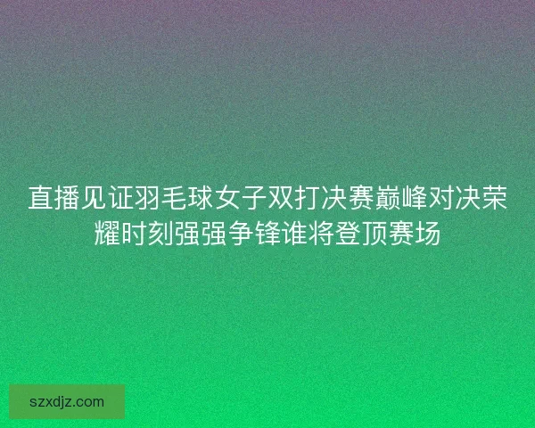 直播见证羽毛球女子双打决赛巅峰对决荣耀时刻强强争锋谁将登顶赛场